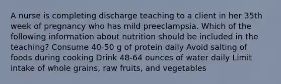 A nurse is completing discharge teaching to a client in her 35th week of pregnancy who has mild preeclampsia. Which of the following information about nutrition should be included in the teaching? Consume 40-50 g of protein daily Avoid salting of foods during cooking Drink 48-64 ounces of water daily Limit intake of whole grains, raw fruits, and vegetables