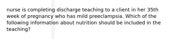 nurse is completing discharge teaching to a client in her 35th week of pregnancy who has mild preeclampsia. Which of the following information about nutrition should be included in the teaching?