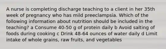 A nurse is completing discharge teaching to a client in her 35th week of pregnancy who has mild preeclampsia. Which of the following information about nutrition should be included in the teaching? a Consume 40-50 g of protein daily b Avoid salting of foods during cooking c Drink 48-64 ounces of water daily d Limit intake of whole grains, raw fruits, and vegetables