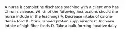 A nurse is completing discharge teaching with a client who has Chron's disease. Which of the following instructions should the nurse include in the teaching? A. Decrease intake of calorie-dense food B. Drink canned protein supplements C. Increase intake of high fiber foods D. Take a bulk-forming laxative daily