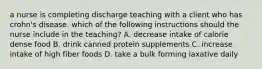 a nurse is completing discharge teaching with a client who has crohn's disease. which of the following instructions should the nurse include in the teaching? A. decrease intake of calorie dense food B. drink canned protein supplements C. increase intake of high fiber foods D. take a bulk forming laxative daily
