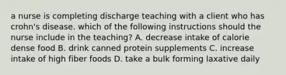 a nurse is completing discharge teaching with a client who has crohn's disease. which of the following instructions should the nurse include in the teaching? A. decrease intake of calorie dense food B. drink canned protein supplements C. increase intake of high fiber foods D. take a bulk forming laxative daily