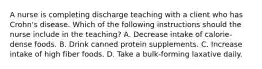 A nurse is completing discharge teaching with a client who has Crohn's disease. Which of the following instructions should the nurse include in the teaching? A. Decrease intake of calorie-dense foods. B. Drink canned protein supplements. C. Increase intake of high fiber foods. D. Take a bulk-forming laxative daily.