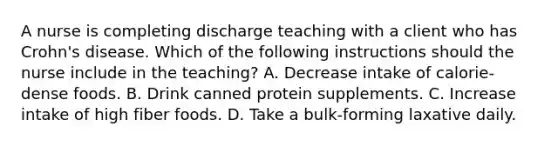 A nurse is completing discharge teaching with a client who has Crohn's disease. Which of the following instructions should the nurse include in the teaching? A. Decrease intake of calorie-dense foods. B. Drink canned protein supplements. C. Increase intake of high fiber foods. D. Take a bulk-forming laxative daily.