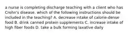 a nurse is completing discharge teaching with a client who has Crohn's disease. which of the following instructions should be included in the teaching? A. decrease intake of calorie-dense food B. drink canned protein supplements C. increase intake of high fiber foods D. take a bulk forming laxative daily