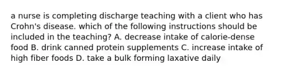 a nurse is completing discharge teaching with a client who has Crohn's disease. which of the following instructions should be included in the teaching? A. decrease intake of calorie-dense food B. drink canned protein supplements C. increase intake of high fiber foods D. take a bulk forming laxative daily