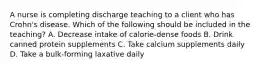 A nurse is completing discharge teaching to a client who has Crohn's disease. Which of the following should be included in the teaching? A. Decrease intake of calorie-dense foods B. Drink canned protein supplements C. Take calcium supplements daily D. Take a bulk-forming laxative daily