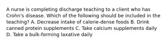 A nurse is completing discharge teaching to a client who has Crohn's disease. Which of the following should be included in the teaching? A. Decrease intake of calorie-dense foods B. Drink canned protein supplements C. Take calcium supplements daily D. Take a bulk-forming laxative daily