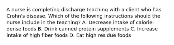 A nurse is completing discharge teaching with a client who has Crohn's disease. Which of the following instructions should the nurse include in the teaching? A. Decrease intake of calorie-dense foods B. Drink canned protein supplements C. Increase intake of high fiber foods D. Eat high residue foods