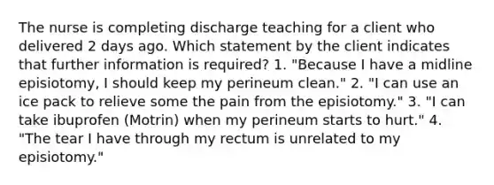 The nurse is completing discharge teaching for a client who delivered 2 days ago. Which statement by the client indicates that further information is required? 1. "Because I have a midline episiotomy, I should keep my perineum clean." 2. "I can use an ice pack to relieve some the pain from the episiotomy." 3. "I can take ibuprofen (Motrin) when my perineum starts to hurt." 4. "The tear I have through my rectum is unrelated to my episiotomy."