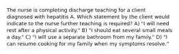 The nurse is completing discharge teaching for a client diagnosed with hepatitis A. Which statement by the client would indicate to the nurse further teaching is required? A) "I will need rest after a physical activity." B) "I should eat several small meals a day." C) "I will use a separate bathroom from my family." D) "I can resume cooking for my family when my symptoms resolve."