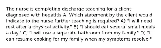 The nurse is completing discharge teaching for a client diagnosed with hepatitis A. Which statement by the client would indicate to the nurse further teaching is required? A) "I will need rest after a physical activity." B) "I should eat several small meals a day." C) "I will use a separate bathroom from my family." D) "I can resume cooking for my family when my symptoms resolve."