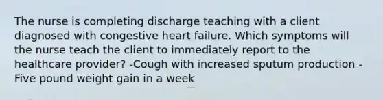 The nurse is completing discharge teaching with a client diagnosed with congestive heart failure.​ Which symptoms will the nurse teach the client to immediately report to the healthcare​ provider? -Cough with increased sputum production -Five pound weight gain in a week