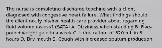 The nurse is completing discharge teaching with a client diagnosed with congestive heart failure.​ What findings should the client notify​ his/her health care provider about regarding fluid volume ​excess? (SATA) A. Dizziness when standing B. ​Five-pound weight gain in a week C. Urine output of 320 mL in 8 hours D. Dry mouth E. Cough with increased sputum production