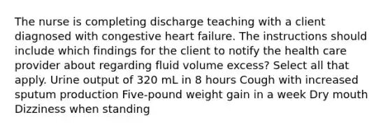 The nurse is completing discharge teaching with a client diagnosed with congestive heart​ failure. The instructions should include which findings for the client to notify the health care provider about regarding fluid volume​ excess? Select all that apply. Urine output of 320 mL in 8 hours Cough with increased sputum production ​Five-pound weight gain in a week Dry mouth Dizziness when standing