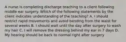 A nurse is completing discharge teaching to a client following middle ear surgery. Which of the following statements by the client indicates understanding of the teaching? A. I should restrict rapid movements and avoid bending from the waist for several weeks B. I should wait until the day after surgery to wash my hair C. I will remove the dressing behind my ear in 7 days D. My hearing should be back to normal right after surgery