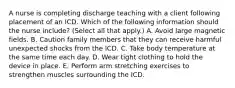 A nurse is completing discharge teaching with a client following placement of an ICD. Which of the following information should the nurse include? (Select all that apply.) A. Avoid large magnetic fields. B. Caution family members that they can receive harmful unexpected shocks from the ICD. C. Take body temperature at the same time each day. D. Wear tight clothing to hold the device in place. E. Perform arm stretching exercises to strengthen muscles surrounding the ICD.