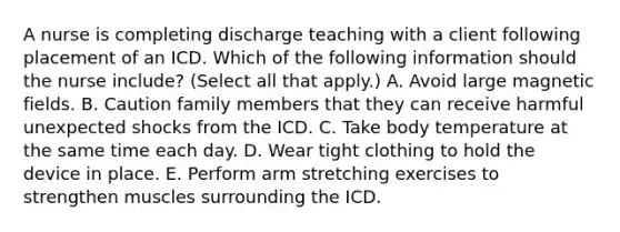 A nurse is completing discharge teaching with a client following placement of an ICD. Which of the following information should the nurse include? (Select all that apply.) A. Avoid large magnetic fields. B. Caution family members that they can receive harmful unexpected shocks from the ICD. C. Take body temperature at the same time each day. D. Wear tight clothing to hold the device in place. E. Perform arm stretching exercises to strengthen muscles surrounding the ICD.