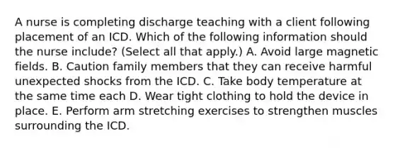 A nurse is completing discharge teaching with a client following placement of an ICD. Which of the following information should the nurse include? (Select all that apply.) A. Avoid large magnetic fields. B. Caution family members that they can receive harmful unexpected shocks from the ICD. C. Take body temperature at the same time each D. Wear tight clothing to hold the device in place. E. Perform arm stretching exercises to strengthen muscles surrounding the ICD.