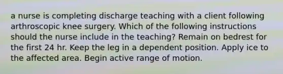 a nurse is completing discharge teaching with a client following arthroscopic knee surgery. Which of the following instructions should the nurse include in the teaching? Remain on bedrest for the first 24 hr. Keep the leg in a dependent position. Apply ice to the affected area. Begin active range of motion.