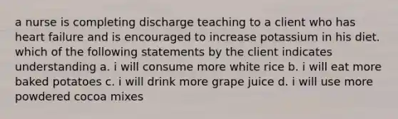 a nurse is completing discharge teaching to a client who has heart failure and is encouraged to increase potassium in his diet. which of the following statements by the client indicates understanding a. i will consume more white rice b. i will eat more baked potatoes c. i will drink more grape juice d. i will use more powdered cocoa mixes