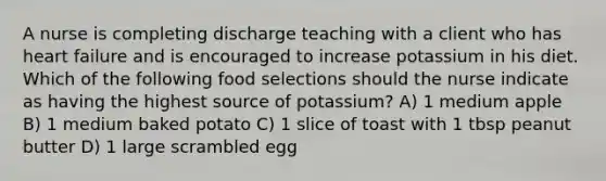 A nurse is completing discharge teaching with a client who has heart failure and is encouraged to increase potassium in his diet. Which of the following food selections should the nurse indicate as having the highest source of potassium? A) 1 medium apple B) 1 medium baked potato C) 1 slice of toast with 1 tbsp peanut butter D) 1 large scrambled egg