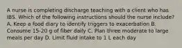 A nurse is completing discharge teaching with a client who has IBS. Which of the following instructions should the nurse include? A. Keep a food diary to identify triggers to exacerbation B. Consume 15-20 g of fiber daily C. Plan three moderate to large meals per day D. Limit fluid intake to 1 L each day