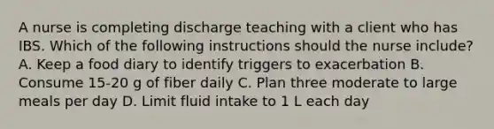 A nurse is completing discharge teaching with a client who has IBS. Which of the following instructions should the nurse include? A. Keep a food diary to identify triggers to exacerbation B. Consume 15-20 g of fiber daily C. Plan three moderate to large meals per day D. Limit fluid intake to 1 L each day