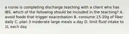 a nurse is completing discharge teaching with a client who has IBS. which of the following should be included in the teaching? A. avoid foods that trigger exacerbation B. consume 15-20g of fiber daily C. plan 3 moderate large meals a day D. limit fluid intake to 1L each day