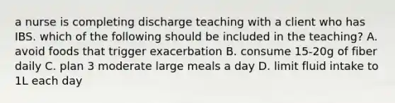 a nurse is completing discharge teaching with a client who has IBS. which of the following should be included in the teaching? A. avoid foods that trigger exacerbation B. consume 15-20g of fiber daily C. plan 3 moderate large meals a day D. limit fluid intake to 1L each day