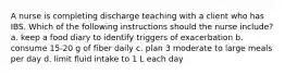 A nurse is completing discharge teaching with a client who has IBS. Which of the following instructions should the nurse include? a. keep a food diary to identify triggers of exacerbation b. consume 15-20 g of fiber daily c. plan 3 moderate to large meals per day d. limit fluid intake to 1 L each day