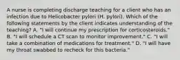 A nurse is completing discharge teaching for a client who has an infection due to Helicobacter pylori (H. pylori). Which of the following statements by the client indicates understanding of the teaching? A. "I will continue my prescription for corticosteroids." B. "I will schedule a CT scan to monitor improvement." C. "I will take a combination of medications for treatment." D. "I will have my throat swabbed to recheck for this bacteria."