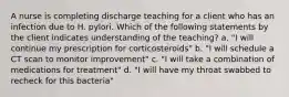 A nurse is completing discharge teaching for a client who has an infection due to H. pylori. Which of the following statements by the client indicates understanding of the teaching? a. "I will continue my prescription for corticosteroids" b. "I will schedule a CT scan to monitor improvement" c. "I will take a combination of medications for treatment" d. "I will have my throat swabbed to recheck for this bacteria"