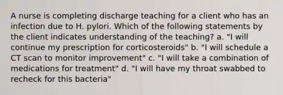 A nurse is completing discharge teaching for a client who has an infection due to H. pylori. Which of the following statements by the client indicates understanding of the teaching? a. "I will continue my prescription for corticosteroids" b. "I will schedule a CT scan to monitor improvement" c. "I will take a combination of medications for treatment" d. "I will have my throat swabbed to recheck for this bacteria"