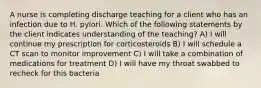 A nurse is completing discharge teaching for a client who has an infection due to H. pylori. Which of the following statements by the client indicates understanding of the teaching? A) I will continue my prescription for corticosteroids B) I will schedule a CT scan to monitor improvement C) I will take a combination of medications for treatment D) I will have my throat swabbed to recheck for this bacteria