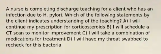 A nurse is completing discharge teaching for a client who has an infection due to H. pylori. Which of the following statements by the client indicates understanding of the teaching? A) I will continue my prescription for corticosteroids B) I will schedule a CT scan to monitor improvement C) I will take a combination of medications for treatment D) I will have my throat swabbed to recheck for this bacteria