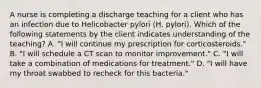 A nurse is completing a discharge teaching for a client who has an infection due to Helicobacter pylori (H. pylori). Which of the following statements by the client indicates understanding of the teaching? A. "I will continue my prescription for corticosteroids." B. "I will schedule a CT scan to monitor improvement." C. "I will take a combination of medications for treatment." D. "I will have my throat swabbed to recheck for this bacteria."