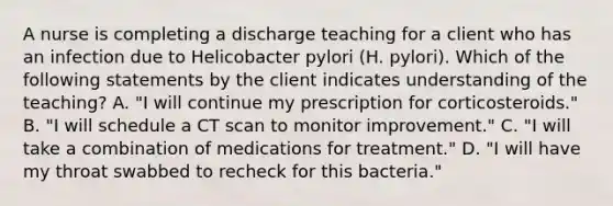 A nurse is completing a discharge teaching for a client who has an infection due to Helicobacter pylori (H. pylori). Which of the following statements by the client indicates understanding of the teaching? A. "I will continue my prescription for corticosteroids." B. "I will schedule a CT scan to monitor improvement." C. "I will take a combination of medications for treatment." D. "I will have my throat swabbed to recheck for this bacteria."