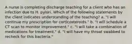 A nurse is completing discharge teaching for a client who has an infection due to H. pylori. Which of the following statements by the client indicates understanding of the teaching? a. "I will continue my prescription for corticosteroids." b. "I will schedule a CT scan to monitor improvement." c. "I will take a combination of medications for treatment." d. "I will have my throat swabbed to recheck for this bacteria."