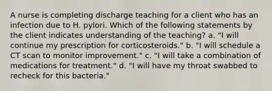 A nurse is completing discharge teaching for a client who has an infection due to H. pylori. Which of the following statements by the client indicates understanding of the teaching? a. "I will continue my prescription for corticosteroids." b. "I will schedule a CT scan to monitor improvement." c. "I will take a combination of medications for treatment." d. "I will have my throat swabbed to recheck for this bacteria."