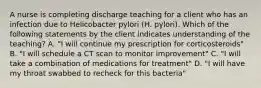 A nurse is completing discharge teaching for a client who has an infection due to Helicobacter pylori (H. pylori). Which of the following statements by the client indicates understanding of the teaching? A. "I will continue my prescription for corticosteroids" B. "I will schedule a CT scan to monitor improvement" C. "I will take a combination of medications for treatment" D. "I will have my throat swabbed to recheck for this bacteria"