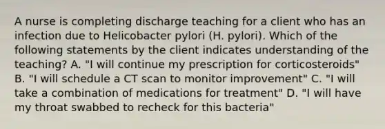 A nurse is completing discharge teaching for a client who has an infection due to Helicobacter pylori (H. pylori). Which of the following statements by the client indicates understanding of the teaching? A. "I will continue my prescription for corticosteroids" B. "I will schedule a CT scan to monitor improvement" C. "I will take a combination of medications for treatment" D. "I will have my throat swabbed to recheck for this bacteria"