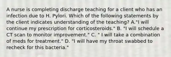 A nurse is completing discharge teaching for a client who has an infection due to H. Pylori. Which of the following statements by the client indicates understanding of the teaching? A."I will continue my prescription for corticosteroids." B. "I will schedule a CT scan to monitor improvement." C. " I will take a combination of meds for treatment." D. "I will have my throat swabbed to recheck for this bacteria."