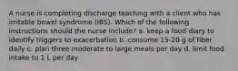 A nurse is completing discharge teaching with a client who has irritable bowel syndrome (IBS). Which of the following instructions should the nurse include? a. keep a food diary to identify triggers to exacerbation b. consume 15-20 g of fiber daily c. plan three moderate to large meals per day d. limit food intake to 1 L per day