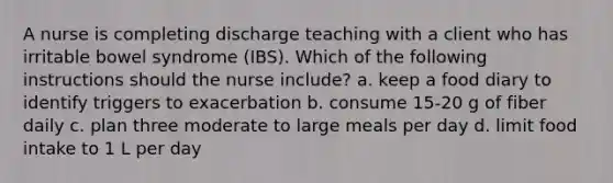 A nurse is completing discharge teaching with a client who has irritable bowel syndrome (IBS). Which of the following instructions should the nurse include? a. keep a food diary to identify triggers to exacerbation b. consume 15-20 g of fiber daily c. plan three moderate to large meals per day d. limit food intake to 1 L per day