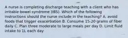 A nurse is completing discharge teaching with a client who has irritable bowel syndrome (IBS). Which of the following instructions should the nurse include in the teaching? A. avoid foods that trigger exacerbation B. Consume 15-20 grams of fiber daily C. Plan three moderate to large meals per day D. Limit fluid intake to 1L each day