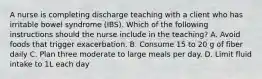 A nurse is completing discharge teaching with a client who has irritable bowel syndrome (IBS). Which of the following instructions should the nurse include in the teaching? A. Avoid foods that trigger exacerbation. B. Consume 15 to 20 g of fiber daily C. Plan three moderate to large meals per day. D. Limit fluid intake to 1L each day