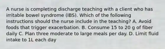 A nurse is completing discharge teaching with a client who has irritable bowel syndrome (IBS). Which of the following instructions should the nurse include in the teaching? A. Avoid foods that trigger exacerbation. B. Consume 15 to 20 g of fiber daily C. Plan three moderate to large meals per day. D. Limit fluid intake to 1L each day