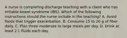 A nurse is completing discharge teaching with a client who has irritable bowel syndrome (IBS). Which of the following instructions should the nurse include in the teaching? A. Avoid foods that trigger exacerbation. B. Consume 15 to 20 g of fiber daily. C. Plan three moderate to large meals per day. D. Drink at least 2 L fluids each day.