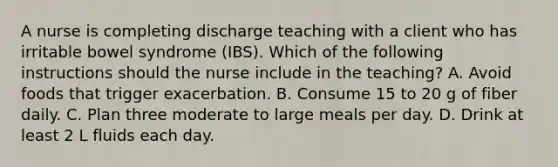 A nurse is completing discharge teaching with a client who has irritable bowel syndrome (IBS). Which of the following instructions should the nurse include in the teaching? A. Avoid foods that trigger exacerbation. B. Consume 15 to 20 g of fiber daily. C. Plan three moderate to large meals per day. D. Drink at least 2 L fluids each day.